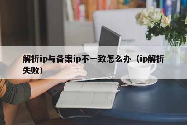 解析ip与备案ip不一致怎么办（ip解析失败） 第1张