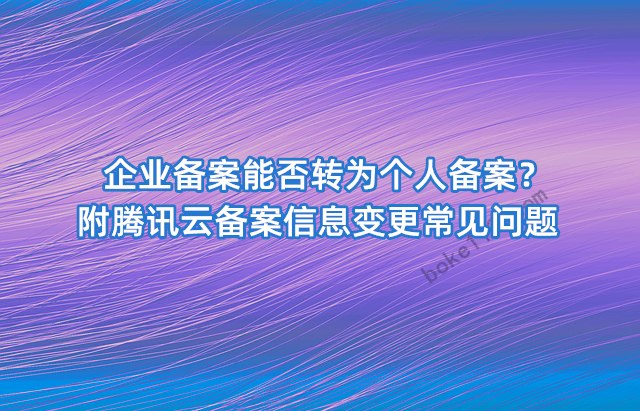 企业备案能否转为个人备案？附腾讯云备案信息变更常见问题-第1张-boke112百科(boke112.com)