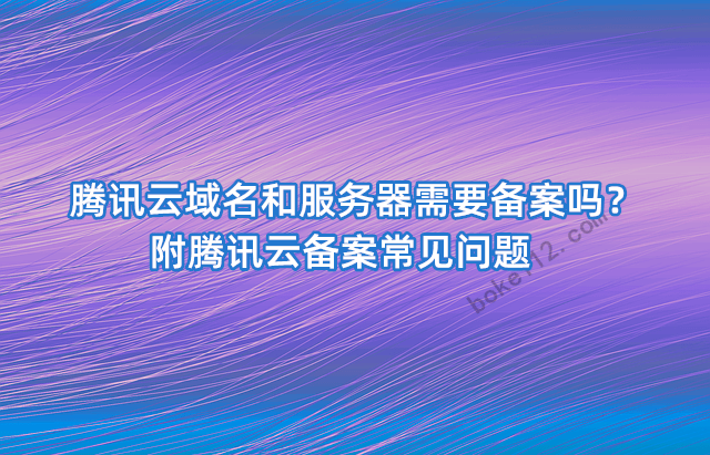 腾讯云域名和服务器需要备案吗？附腾讯云备案常见问题-第1张-boke112百科(boke112.com)